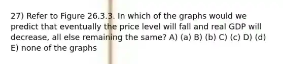 27) Refer to Figure 26.3.3. In which of the graphs would we predict that eventually the price level will fall and real GDP will decrease, all else remaining the same? A) (a) B) (b) C) (c) D) (d) E) none of the graphs