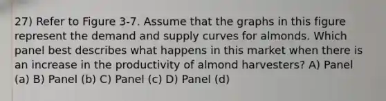 27) Refer to Figure 3-7. Assume that the graphs in this figure represent the demand and supply curves for almonds. Which panel best describes what happens in this market when there is an increase in the productivity of almond harvesters? A) Panel (a) B) Panel (b) C) Panel (c) D) Panel (d)