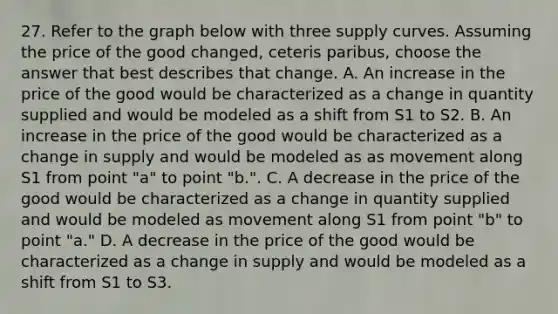 27. Refer to the graph below with three supply curves. Assuming the price of the good changed, ceteris paribus, choose the answer that best describes that change. A. An increase in the price of the good would be characterized as a change in quantity supplied and would be modeled as a shift from S1 to S2. B. An increase in the price of the good would be characterized as a change in supply and would be modeled as as movement along S1 from point "a" to point "b.". C. A decrease in the price of the good would be characterized as a change in quantity supplied and would be modeled as movement along S1 from point "b" to point "a." D. A decrease in the price of the good would be characterized as a change in supply and would be modeled as a shift from S1 to S3.