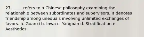 27. _____refers to a Chinese philosophy examining the relationship between subordinates and supervisors. It denotes friendship among unequals involving unlimited exchanges of favors. a. Guanxi b. Inwa c. Yangban d. Stratification e. Aesthetics