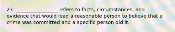 27. _________________ refers to facts, circumstances, and evidence that would lead a reasonable person to believe that a crime was committed and a specific person did it.