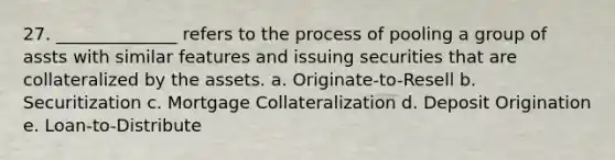 27. ______________ refers to the process of pooling a group of assts with similar features and issuing securities that are collateralized by the assets. a. Originate-to-Resell b. Securitization c. Mortgage Collateralization d. Deposit Origination e. Loan-to-Distribute