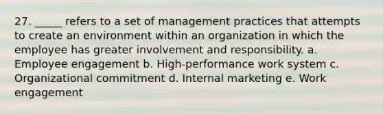 27. _____ refers to a set of management practices that attempts to create an environment within an organization in which the employee has greater involvement and responsibility. a. Employee engagement b. High-performance work system c. Organizational commitment d. Internal marketing e. Work engagement