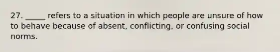 27. _____ refers to a situation in which people are unsure of how to behave because of absent, conflicting, or confusing social norms.