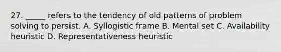 27. _____ refers to the tendency of old patterns of problem solving to persist. A. Syllogistic frame B. Mental set C. Availability heuristic D. Representativeness heuristic