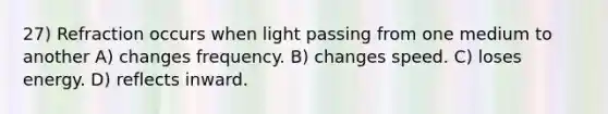 27) Refraction occurs when light passing from one medium to another A) changes frequency. B) changes speed. C) loses energy. D) reflects inward.