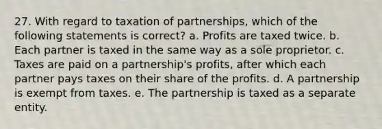 27. With regard to taxation of partnerships, which of the following statements is correct? a. Profits are taxed twice. b. Each partner is taxed in the same way as a sole proprietor. c. Taxes are paid on a partnership's profits, after which each partner pays taxes on their share of the profits. d. A partnership is exempt from taxes. e. The partnership is taxed as a separate entity.