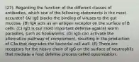 (27). Regarding the function of the different classes of antibodies, which one of the following statements is the most accurate? (A) IgE blocks the binding of viruses to the gut mucosa. (B) IgA acts as an antigen receptor on the surface of B cells. (C) IgD is our most important defense against worm parasites, such as hookworms. (D) IgG can activate the alternative pathway of complement, resulting in the production of C3a that degrades the bacterial cell wall. (E) There are receptors for the heavy chain of IgG on the surface of neutrophils that mediate a host defense process called opsonization.