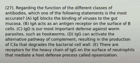 (27). Regarding the function of the different classes of antibodies, which one of the following statements is the most accurate? (A) IgE blocks the binding of viruses to the gut mucosa. (B) IgA acts as an antigen receptor on the surface of B cells. (C) IgD is our most important defense against worm parasites, such as hookworms. (D) IgG can activate the alternative pathway of complement, resulting in the production of C3a that degrades the bacterial cell wall. (E) There are receptors for the heavy chain of IgG on the surface of neutrophils that mediate a host defense process called opsonization.