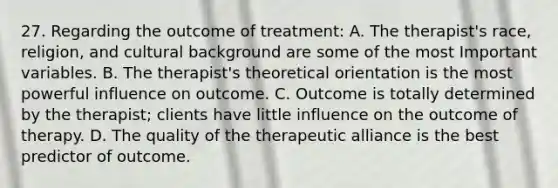 27. Regarding the outcome of treatment: A. The therapist's race, religion, and cultural background are some of the most Important variables. B. The therapist's theoretical orientation is the most powerful influence on outcome. C. Outcome is totally determined by the therapist; clients have little influence on the outcome of therapy. D. The quality of the therapeutic alliance is the best predictor of outcome.