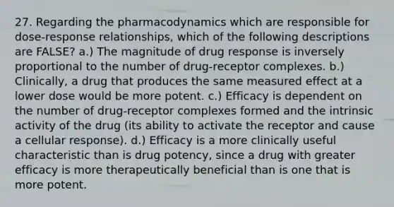 27. Regarding the pharmacodynamics which are responsible for dose-response relationships, which of the following descriptions are FALSE? a.) The magnitude of drug response is inversely proportional to the number of drug-receptor complexes. b.) Clinically, a drug that produces the same measured effect at a lower dose would be more potent. c.) Efficacy is dependent on the number of drug-receptor complexes formed and the intrinsic activity of the drug (its ability to activate the receptor and cause a cellular response). d.) Efficacy is a more clinically useful characteristic than is drug potency, since a drug with greater efficacy is more therapeutically beneficial than is one that is more potent.