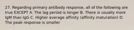 27. Regarding primary antibody response, all of the following are true EXCEPT A. The lag period is longer B. There is usually more IgM than IgG C. Higher average affinity (affinity maturation) D. The peak response is smaller