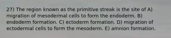 27) The region known as the primitive streak is the site of A) migration of mesodermal cells to form the endoderm. B) endoderm formation. C) ectoderm formation. D) migration of ectodermal cells to form the mesoderm. E) amnion formation.