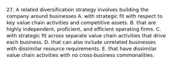 27. A related diversification strategy involves building the company around businesses A. with strategic fit with respect to key value chain activities and competitive assets. B. that are highly independent, proficient, and efficient operating firms. C. with strategic fit across separate value chain activities that drive each business. D. that can also include unrelated businesses with dissimilar resource requirements. E. that have dissimilar value chain activities with no cross-business commonalities.