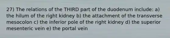 27) The relations of the THIRD part of the duodenum include: a) the hilum of the right kidney b) the attachment of the transverse mesocolon c) the inferior pole of the right kidney d) the superior mesenteric vein e) the portal vein