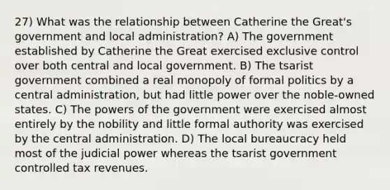 27) What was the relationship between Catherine the Great's government and local administration? A) The government established by Catherine the Great exercised exclusive control over both central and local government. B) The tsarist government combined a real monopoly of formal politics by a central administration, but had little power over the noble-owned states. C) The powers of the government were exercised almost entirely by the nobility and little formal authority was exercised by the central administration. D) The local bureaucracy held most of the judicial power whereas the tsarist government controlled tax revenues.