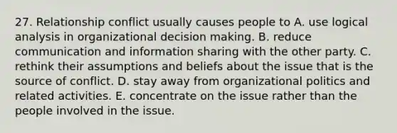 27. Relationship conflict usually causes people to A. use logical analysis in organizational decision making. B. reduce communication and information sharing with the other party. C. rethink their assumptions and beliefs about the issue that is the source of conflict. D. stay away from organizational politics and related activities. E. concentrate on the issue rather than the people involved in the issue.