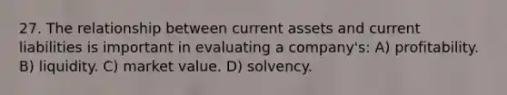 27. The relationship between current assets and current liabilities is important in evaluating a company's: A) profitability. B) liquidity. C) market value. D) solvency.