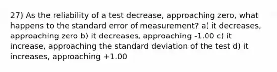 27) As the reliability of a test decrease, approaching zero, what happens to the standard error of measurement? a) it decreases, approaching zero b) it decreases, approaching -1.00 c) it increase, approaching the standard deviation of the test d) it increases, approaching +1.00