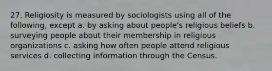 27. Religiosity is measured by sociologists using all of the following, except a. by asking about people's religious beliefs b. surveying people about their membership in religious organizations c. asking how often people attend religious services d. collecting information through the Census.