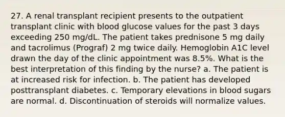 27. A renal transplant recipient presents to the outpatient transplant clinic with blood glucose values for the past 3 days exceeding 250 mg/dL. The patient takes prednisone 5 mg daily and tacrolimus (Prograf) 2 mg twice daily. Hemoglobin A1C level drawn the day of the clinic appointment was 8.5%. What is the best interpretation of this finding by the nurse? a. The patient is at increased risk for infection. b. The patient has developed posttransplant diabetes. c. Temporary elevations in blood sugars are normal. d. Discontinuation of steroids will normalize values.