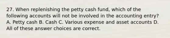 27. When replenishing the petty cash fund, which of the following accounts will not be involved in the accounting entry? A. Petty cash B. Cash C. Various expense and asset accounts D. All of these answer choices are correct.