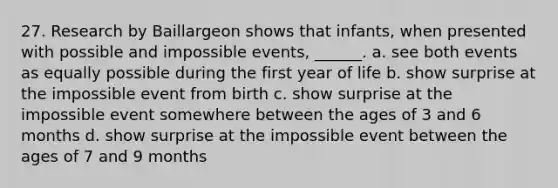 27. Research by Baillargeon shows that infants, when presented with possible and impossible events, ______. a. see both events as equally possible during the first year of life b. show surprise at the impossible event from birth c. show surprise at the impossible event somewhere between the ages of 3 and 6 months d. show surprise at the impossible event between the ages of 7 and 9 months