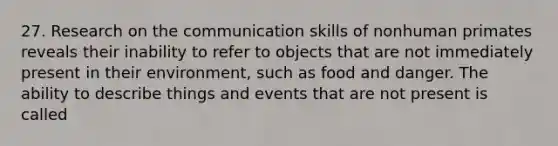 27. Research on the communication skills of nonhuman primates reveals their inability to refer to objects that are not immediately present in their environment, such as food and danger. The ability to describe things and events that are not present is called