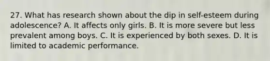 27. What has research shown about the dip in self-esteem during adolescence? A. It affects only girls. B. It is more severe but less prevalent among boys. C. It is experienced by both sexes. D. It is limited to academic performance.