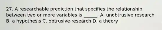 27. A researchable prediction that specifies the relationship between two or more variables is ______. A. unobtrusive research B. a hypothesis C. obtrusive research D. a theory