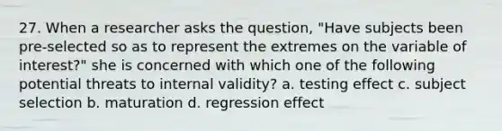 27. When a researcher asks the question, "Have subjects been pre-selected so as to represent the extremes on the variable of interest?" she is concerned with which one of the following potential threats to internal validity? a. testing effect c. subject selection b. maturation d. regression effect