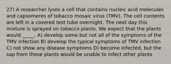 27) A researcher lyses a cell that contains nucleic acid molecules and capsomeres of tobacco mosaic virus (TMV). The cell contents are left in a covered test tube overnight. The next day this mixture is sprayed on tobacco plants. We expect that the plants would _____. A) develop some but not all of the symptoms of the TMV infection B) develop the typical symptoms of TMV infection C) not show any disease symptoms D) become infected, but the sap from these plants would be unable to infect other plants