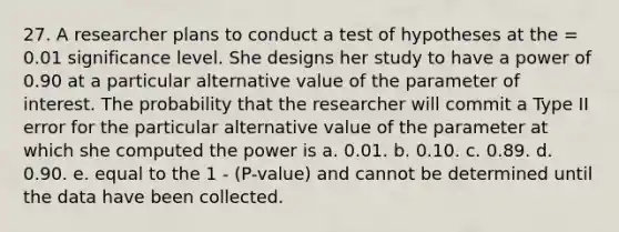 27. A researcher plans to conduct a test of hypotheses at the = 0.01 significance level. She designs her study to have a power of 0.90 at a particular alternative value of the parameter of interest. The probability that the researcher will commit a Type II error for the particular alternative value of the parameter at which she computed the power is a. 0.01. b. 0.10. c. 0.89. d. 0.90. e. equal to the 1 - (P-value) and cannot be determined until the data have been collected.