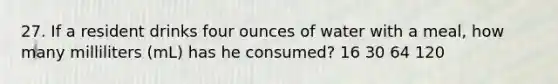 27. If a resident drinks four ounces of water with a meal, how many milliliters (mL) has he consumed? 16 30 64 120