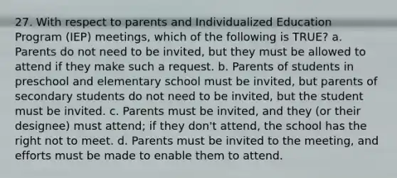 27. With respect to parents and Individualized Education Program (IEP) meetings, which of the following is TRUE? a. Parents do not need to be invited, but they must be allowed to attend if they make such a request. b. Parents of students in preschool and elementary school must be invited, but parents of secondary students do not need to be invited, but the student must be invited. c. Parents must be invited, and they (or their designee) must attend; if they don't attend, the school has the right not to meet. d. Parents must be invited to the meeting, and efforts must be made to enable them to attend.