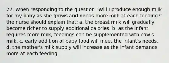 27. When responding to the question "Will I produce enough milk for my baby as she grows and needs more milk at each feeding?" the nurse should explain that: a. the breast milk will gradually become richer to supply additional calories. b. as the infant requires more milk, feedings can be supplemented with cow's milk. c. early addition of baby food will meet the infant's needs. d. the mother's milk supply will increase as the infant demands more at each feeding.