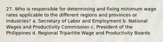 27. Who is responsible for determining and fixing minimum wage rates applicable to the different regions and provinces or industries? a. Secretary of Labor and Employment b. National Wages and Productivity Commission c. President of the Philippines d. Regional Tripartite Wage and Productivity Boards