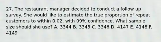 27. The restaurant manager decided to conduct a follow up survey. She would like to estimate the true proportion of repeat customers to within 0.02, with 99% confidence. What sample size should she use? A. 3344 B. 3345 C. 3346 D. 4147 E. 4148 F. 4149