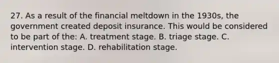 27. As a result of the financial meltdown in the 1930s, the government created deposit insurance. This would be considered to be part of the: A. treatment stage. B. triage stage. C. intervention stage. D. rehabilitation stage.