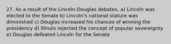 27. As a result of the Lincoln-Douglas debates, a) Lincoln was elected to the Senate b) Lincoln's national stature was diminished c) Douglas increased his chances of winning the presidency d) Illinois rejected the concept of popular sovereignty e) Douglas defeated Lincoln for the Senate