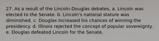 27. As a result of the Lincoln-Douglas debates, a. Lincoln was elected to the Senate. b. Lincoln's national stature was diminished. c. Douglas increased his chances of winning the presidency. d. Illinois rejected the concept of popular sovereignty. e. Douglas defeated Lincoln for the Senate.