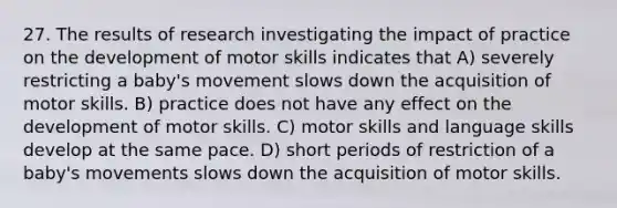 27. The results of research investigating the impact of practice on the development of motor skills indicates that A) severely restricting a baby's movement slows down the acquisition of motor skills. B) practice does not have any effect on the development of motor skills. C) motor skills and language skills develop at the same pace. D) short periods of restriction of a baby's movements slows down the acquisition of motor skills.