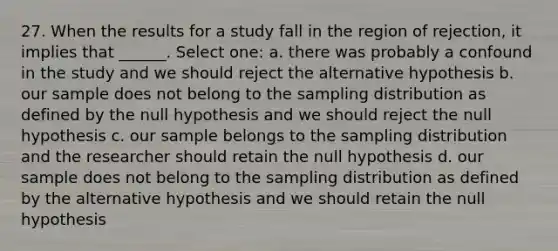 27. When the results for a study fall in the region of rejection, it implies that ______. Select one: a. there was probably a confound in the study and we should reject the alternative hypothesis b. our sample does not belong to the sampling distribution as defined by the null hypothesis and we should reject the null hypothesis c. our sample belongs to the sampling distribution and the researcher should retain the null hypothesis d. our sample does not belong to the sampling distribution as defined by the alternative hypothesis and we should retain the null hypothesis