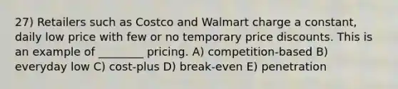 27) Retailers such as Costco and Walmart charge a constant, daily low price with few or no temporary price discounts. This is an example of ________ pricing. A) competition-based B) everyday low C) cost-plus D) break-even E) penetration