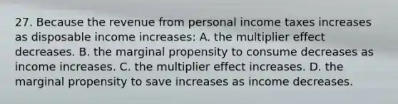 27. Because the revenue from personal income taxes increases as disposable income increases: A. the multiplier effect decreases. B. the marginal propensity to consume decreases as income increases. C. the multiplier effect increases. D. the marginal propensity to save increases as income decreases.