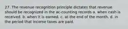 27. The revenue recognition principle dictates that revenue should be recognized in the ac-counting records a. when cash is received. b. when it is earned. c. at the end of the month. d. in the period that income taxes are paid.