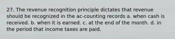 27. The revenue recognition principle dictates that revenue should be recognized in the ac-counting records a. when cash is received. b. when it is earned. c. at the end of the month. d. in the period that income taxes are paid.