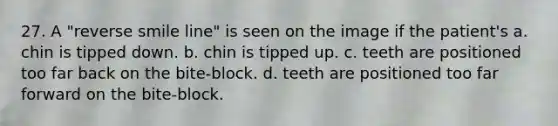 27. A "reverse smile line" is seen on the image if the patient's a. chin is tipped down. b. chin is tipped up. c. teeth are positioned too far back on the bite-block. d. teeth are positioned too far forward on the bite-block.