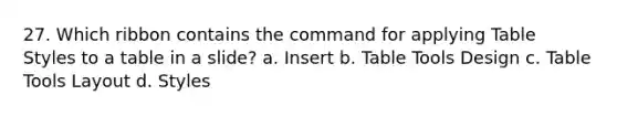 27. Which ribbon contains the command for applying Table Styles to a table in a slide? a. Insert b. Table Tools Design c. Table Tools Layout d. Styles