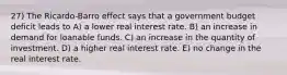 27) The Ricardo-Barro effect says that a government budget deficit leads to A) a lower real interest rate. B) an increase in demand for loanable funds. C) an increase in the quantity of investment. D) a higher real interest rate. E) no change in the real interest rate.